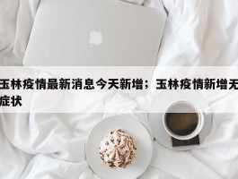 玉林疫情最新消息今天新增；玉林疫情新增无症状