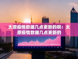 太原疫情数据几点更新的啊：太原疫情数据几点更新的