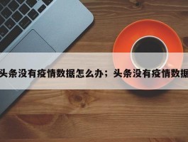 头条没有疫情数据怎么办；头条没有疫情数据