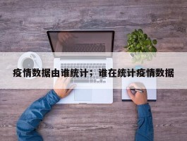 疫情数据由谁统计；谁在统计疫情数据