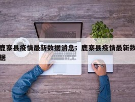鹿寨县疫情最新数据消息；鹿寨县疫情最新数据