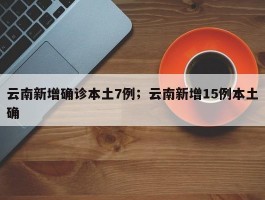 云南新增确诊本土7例；云南新增15例本土确
