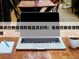 美疾控删疫情数据是真的吗；美疾控删疫情数据