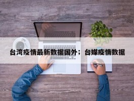 台湾疫情最新数据国外；台媒疫情数据