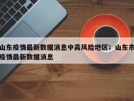 山东疫情最新数据消息中高风险地区；山东市疫情最新数据消息