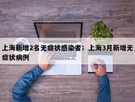 上海新增2名无症状感染者；上海3月新增无症状病例