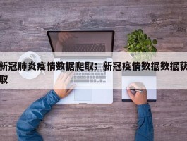 新冠肺炎疫情数据爬取；新冠疫情数据数据获取