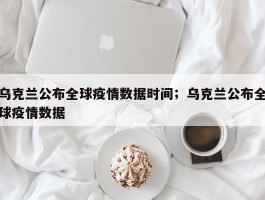 乌克兰公布全球疫情数据时间；乌克兰公布全球疫情数据