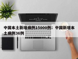 中国本土新增病例15000例；中国新增本土病例36例