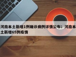 河南本土新增1例确诊病例详情公布；河南本土新增65例疫情