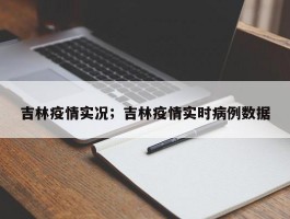 吉林疫情实况；吉林疫情实时病例数据