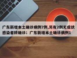 广东新增本土确诊病例7例,另有2例无症状感染者转确诊；广东新增本土确诊病例1