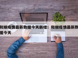 和顺疫情最新数据今天新增；和顺疫情最新数据今天