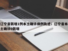 辽宁省新增1例本土确诊病例轨迹；辽宁省本土确诊0新增