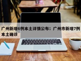 广州新增6例本土详情公布；广州市新增7例本土确诊
