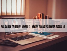 桓台疫情最新通报；山东桓台疫情数据统计