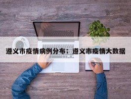 遵义市疫情病例分布；遵义市疫情大数据