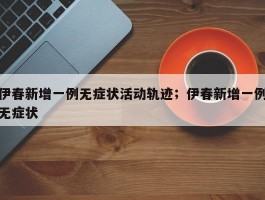 伊春新增一例无症状活动轨迹；伊春新增一例无症状