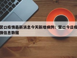 营口疫情最新消息今天新增病例；营口今日疫情信息数据