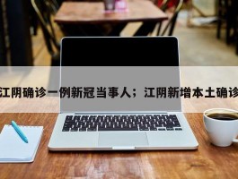 江阴确诊一例新冠当事人；江阴新增本土确诊