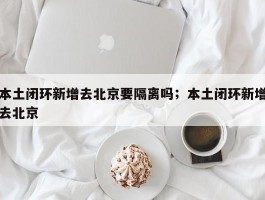 本土闭环新增去北京要隔离吗；本土闭环新增去北京