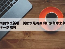 烟台本土新增一例病例是哪里的；烟台本土新增一例病例