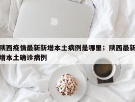 陕西疫情最新新增本土病例是哪里；陕西最新增本土确诊病例