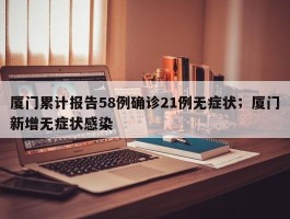 厦门累计报告58例确诊21例无症状；厦门新增无症状感染