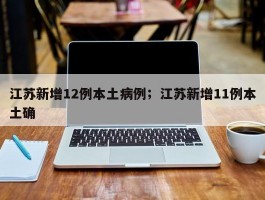 江苏新增12例本土病例；江苏新增11例本土确