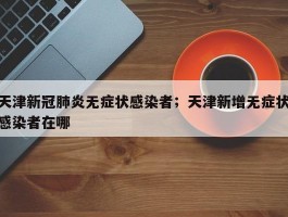 天津新冠肺炎无症状感染者；天津新增无症状感染者在哪