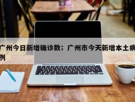 广州今日新增确诊数；广州市今天新增本土病例