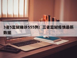 3省5监狱确诊555例；三省监狱疫情最新数据