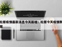 松原疫情最新消息今天新增；松原今天疫情数据