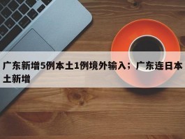 广东新增5例本土1例境外输入；广东连日本土新增