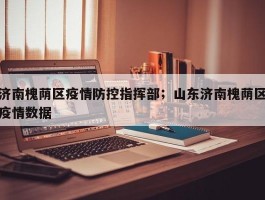 济南槐荫区疫情防控指挥部；山东济南槐荫区疫情数据