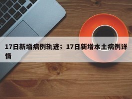17日新增病例轨迹；17日新增本土病例详情