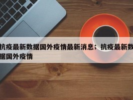 抗疫最新数据国外疫情最新消息；抗疫最新数据国外疫情