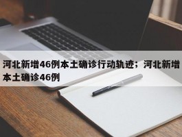 河北新增46例本土确诊行动轨迹；河北新增本土确诊46例