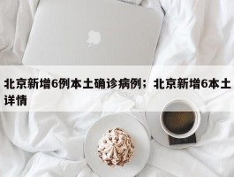 北京新增6例本土确诊病例；北京新增6本土详情