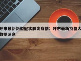 呼市最新新型冠状肺炎疫情；呼市最新疫情大数据消息
