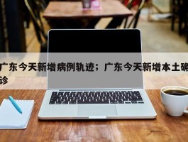 广东今天新增病例轨迹；广东今天新增本土确诊