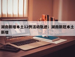 湖南新增本土12例活动轨迹；湖南新冠本土新增