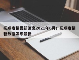 抚顺疫情最新消息2021年6月；抚顺疫情新数据发布最新