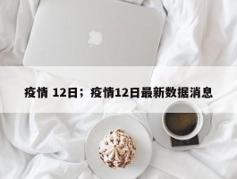 疫情 12日；疫情12日最新数据消息