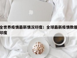 全世界疫情最新情况印度；全球最新疫情数据印度