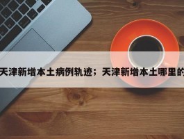 天津新增本土病例轨迹；天津新增本土哪里的
