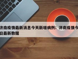 济南疫情最新消息今天新增病例；济南疫情今日最新数据