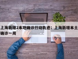 上海新增2本地确诊行动轨迹；上海新增本土确诊一周