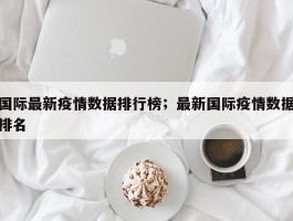国际最新疫情数据排行榜；最新国际疫情数据排名