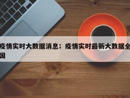 疫情实时大数据消息；疫情实时最新大数据全国